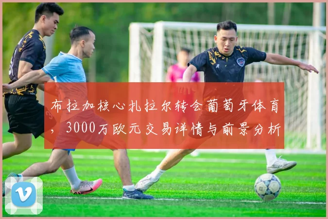布拉加核心扎拉尔转会葡萄牙体育,3000万欧元交易详情与前景分析