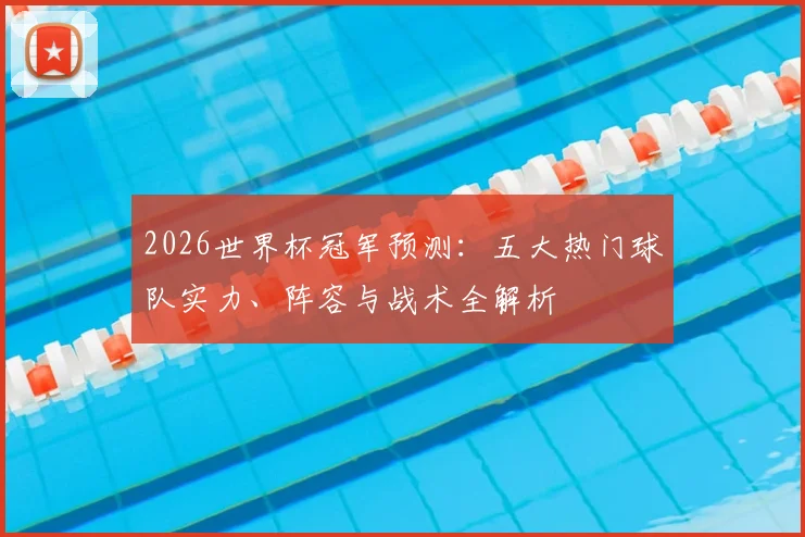 2026世界杯冠军预测:五大热门球队实力、阵容与战术全解析