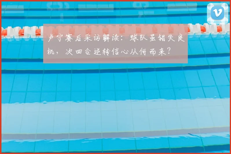 卢宁赛后采访解读:球队虽错失良机,次回合逆转信心从何而来?