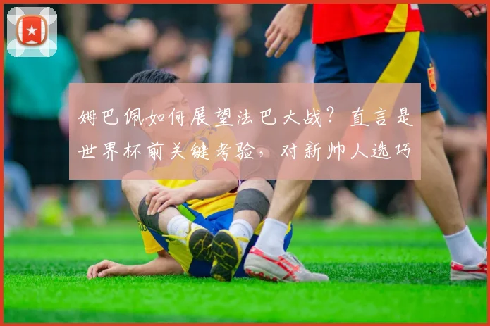 姆巴佩如何展望法巴大战?直言是世界杯前关键考验,对新帅人选巧妙避谈