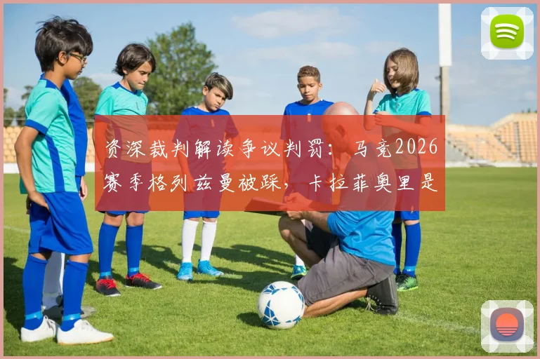 资深裁判解读争议判罚:马竞2026赛季格列兹曼被踩,卡拉菲奥里是否该给点球?最新赛后分析