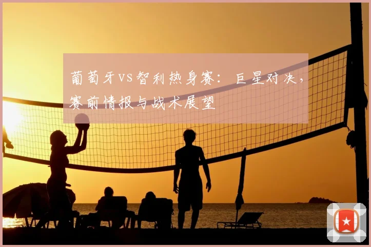 葡萄牙vs智利热身赛:巨星对决,赛前情报与战术展望