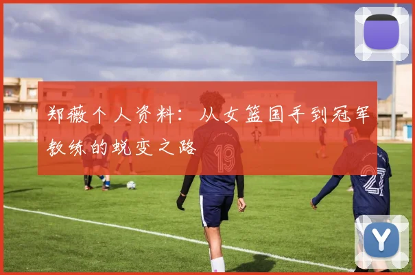 郑薇个人资料:从女篮国手到冠军教练的蜕变之路