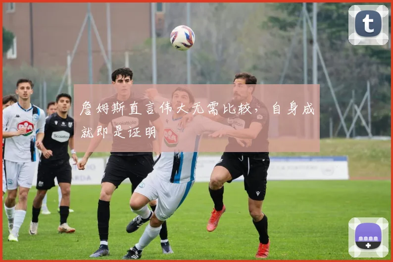 詹姆斯直言伟大无需比较,自身成就即是证明