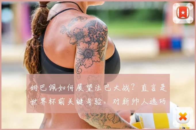 姆巴佩如何展望法巴大战?直言是世界杯前关键考验,对新帅人选巧妙避谈