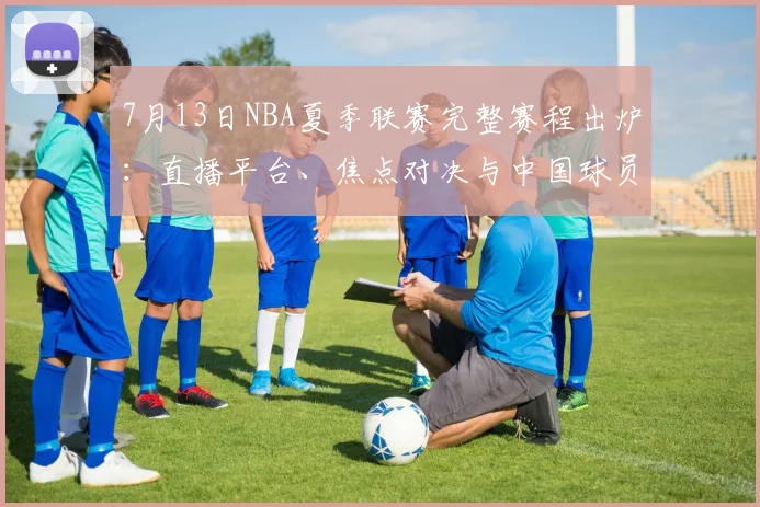 7月13日NBA夏季联赛完整赛程出炉:直播平台、焦点对决与中国球员看点详解