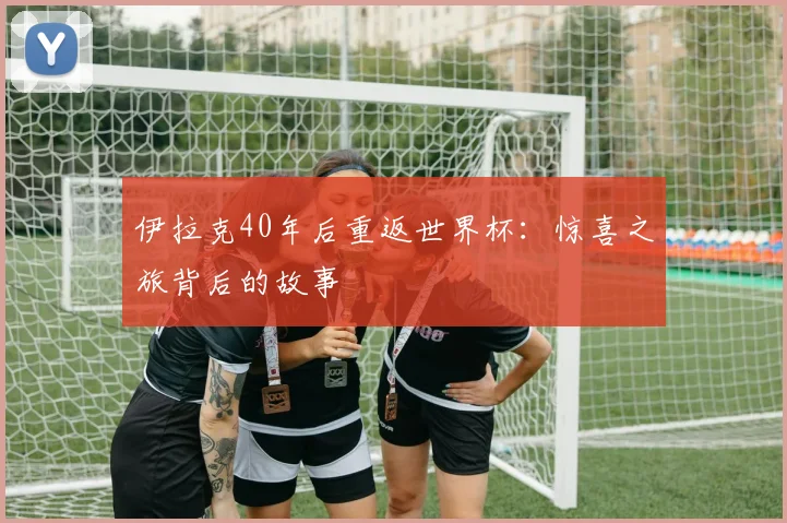 伊拉克40年后重返世界杯:惊喜之旅背后的故事