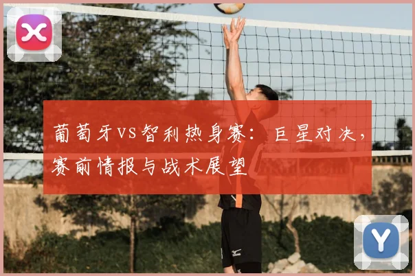 葡萄牙vs智利热身赛：巨星对决，赛前情报与战术展望