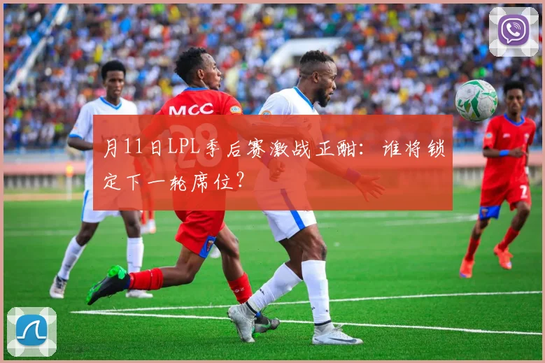 月11日LPL季后赛激战正酣:谁将锁定下一轮席位?