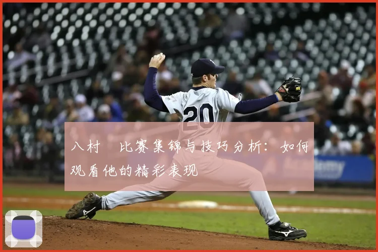 八村塁比赛集锦与技巧分析：如何观看他的精彩表现