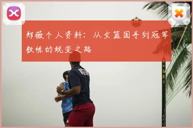 郑薇个人资料:从女篮国手到冠军教练的蜕变之路